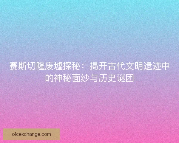 赛斯切隆废墟探秘：揭开古代文明遗迹中的神秘面纱与历史谜团