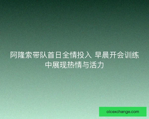 阿隆索带队首日全情投入 早晨开会训练中展现热情与活力