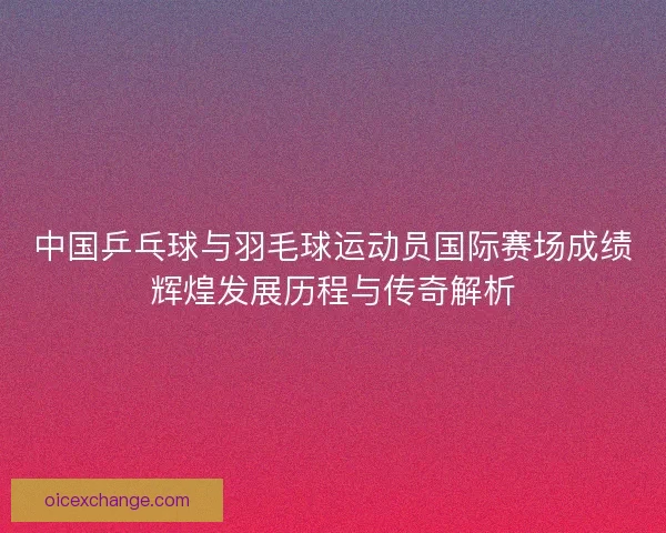 中国乒乓球与羽毛球运动员国际赛场成绩辉煌发展历程与传奇解析