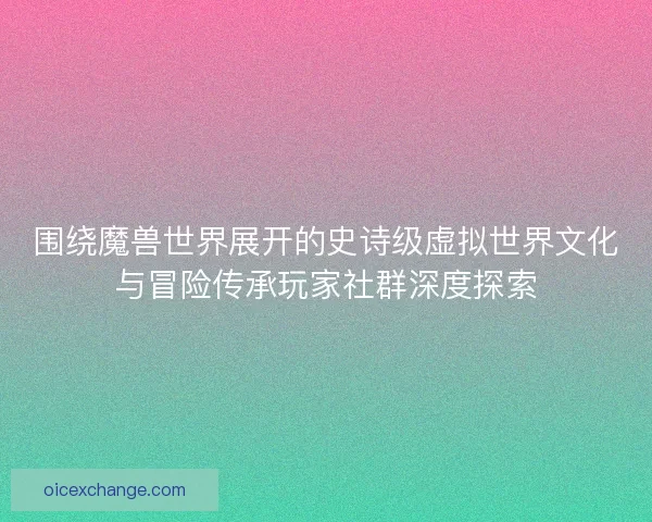 围绕魔兽世界展开的史诗级虚拟世界文化与冒险传承玩家社群深度探索