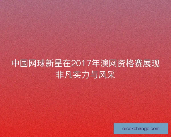 中国网球新星在2017年澳网资格赛展现非凡实力与风采
