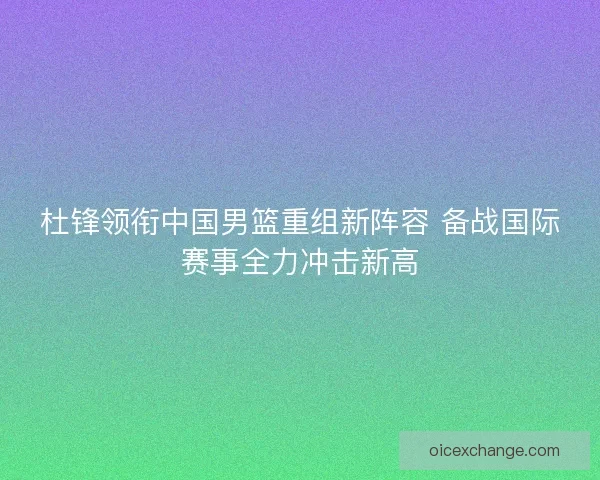 杜锋领衔中国男篮重组新阵容 备战国际赛事全力冲击新高